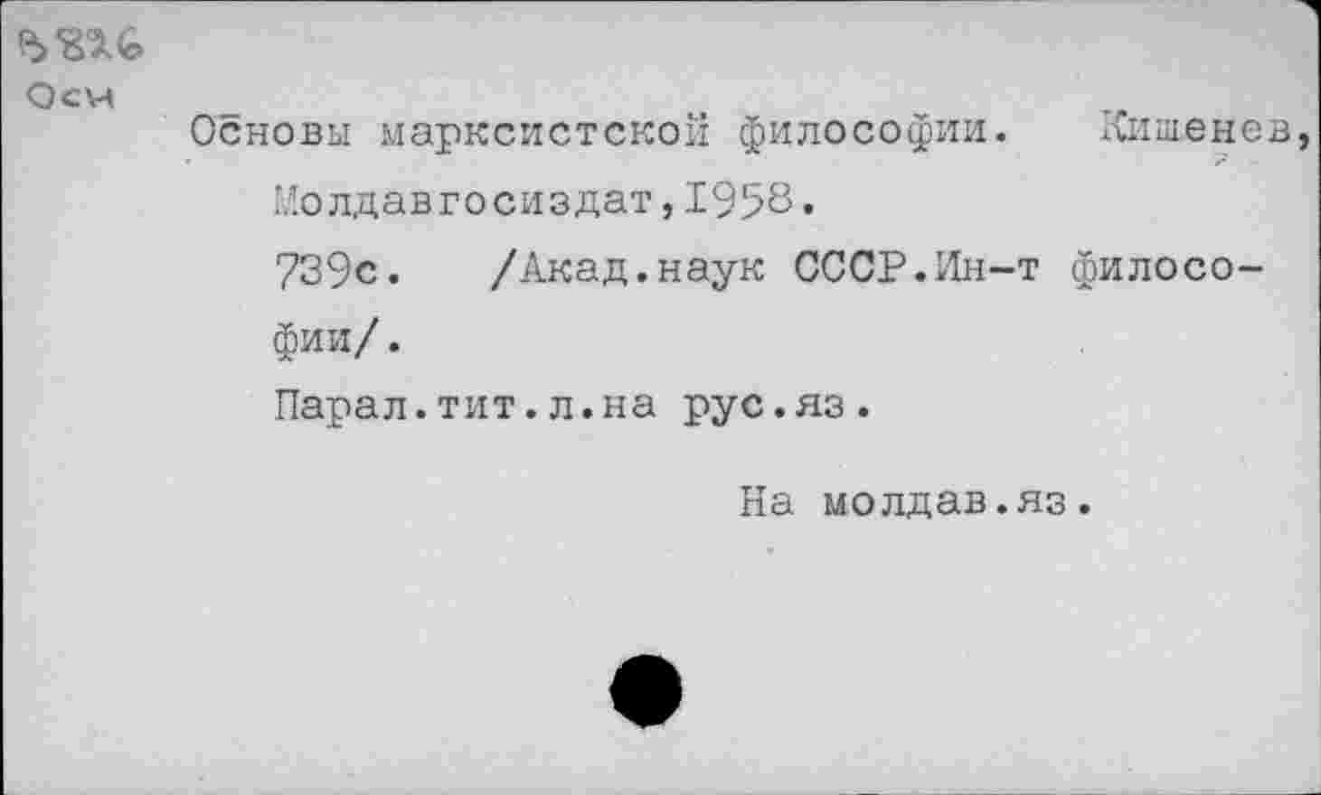 ﻿Оси
Основы марксистской философии. Кишенев Молдавгосиздат,1958•
739с. /Акад.наук СССР.Ин-т философии/ .
Парал.тит.л.на рус.яз.
На молдав.яз.